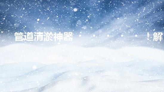 管道清淤神器！解決自來水堵塞難題，讓你的家更安心暢飲！